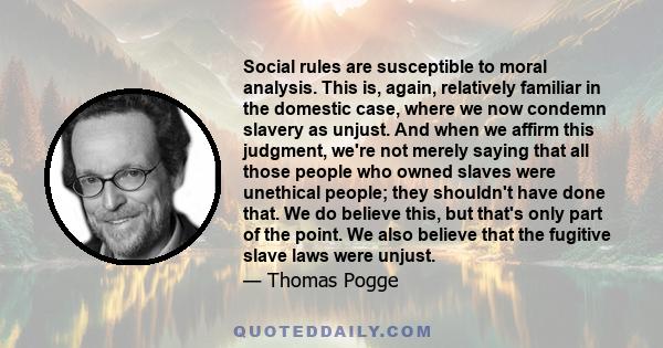 Social rules are susceptible to moral analysis. This is, again, relatively familiar in the domestic case, where we now condemn slavery as unjust. And when we affirm this judgment, we're not merely saying that all those