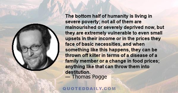 The bottom half of humanity is living in severe poverty; not all of them are malnourished or severely deprived now, but they are extremely vulnerable to even small upsets in their income or in the prices they face of