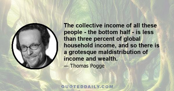 The collective income of all these people - the bottom half - is less than three percent of global household income, and so there is a grotesque maldistribution of income and wealth.