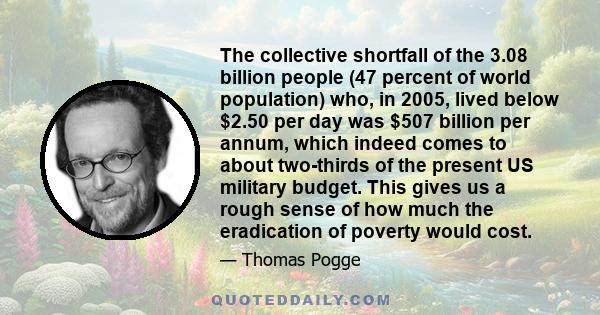 The collective shortfall of the 3.08 billion people (47 percent of world population) who, in 2005, lived below $2.50 per day was $507 billion per annum, which indeed comes to about two-thirds of the present US military