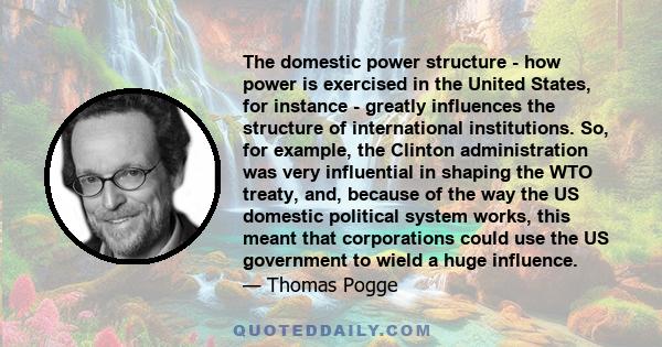 The domestic power structure - how power is exercised in the United States, for instance - greatly influences the structure of international institutions. So, for example, the Clinton administration was very influential 