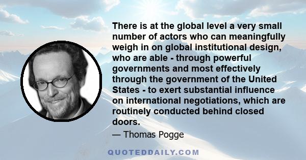 There is at the global level a very small number of actors who can meaningfully weigh in on global institutional design, who are able - through powerful governments and most effectively through the government of the