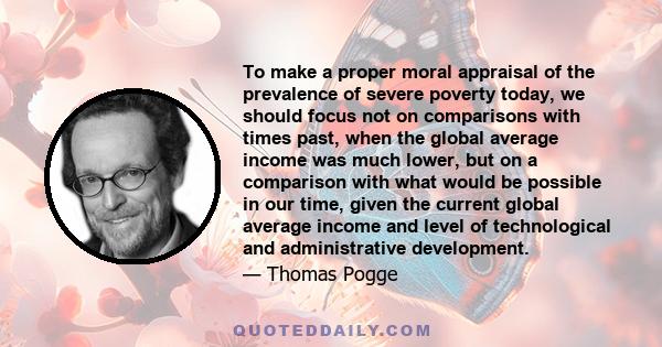 To make a proper moral appraisal of the prevalence of severe poverty today, we should focus not on comparisons with times past, when the global average income was much lower, but on a comparison with what would be