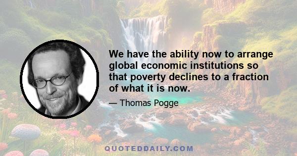 We have the ability now to arrange global economic institutions so that poverty declines to a fraction of what it is now.