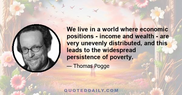 We live in a world where economic positions - income and wealth - are very unevenly distributed, and this leads to the widespread persistence of poverty.