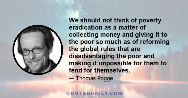 We should not think of poverty eradication as a matter of collecting money and giving it to the poor so much as of reforming the global rules that are disadvantaging the poor and making it impossible for them to fend