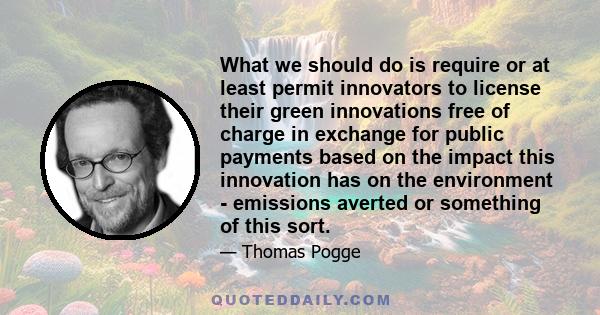 What we should do is require or at least permit innovators to license their green innovations free of charge in exchange for public payments based on the impact this innovation has on the environment - emissions averted 