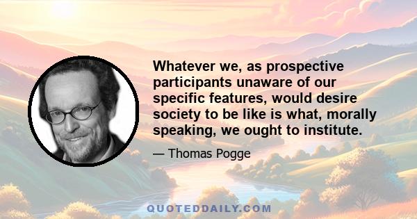 Whatever we, as prospective participants unaware of our specific features, would desire society to be like is what, morally speaking, we ought to institute.