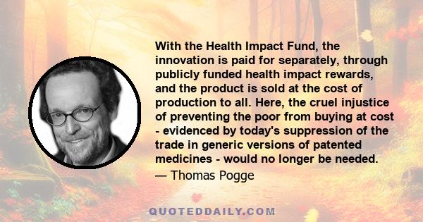 With the Health Impact Fund, the innovation is paid for separately, through publicly funded health impact rewards, and the product is sold at the cost of production to all. Here, the cruel injustice of preventing the