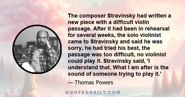 The composer Stravinsky had written a new piece with a difficult violin passage. After it had been in rehearsal for several weeks, the solo violinist came to Stravinsky and said he was sorry, he had tried his best, the