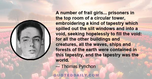 A number of frail girls... prisoners in the top room of a circular tower, embroidering a kind of tapestry which spilled out the slit windows and into a void, seeking hopelessly to fill the void: for all the other