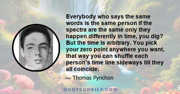 Everybody who says the same words is the same person if the spectra are the same only they happen differently in time, you dig? But the time is arbitrary. You pick your zero point anywhere you want, that way you can