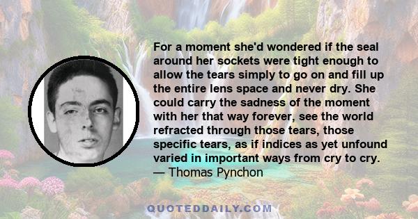 For a moment she'd wondered if the seal around her sockets were tight enough to allow the tears simply to go on and fill up the entire lens space and never dry. She could carry the sadness of the moment with her that