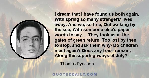 I dream that I have found us both again, With spring so many strangers' lives away, And we, so free, Out walking by the sea, With someone else's paper words to say.... They took us at the gates of green return, Too lost 