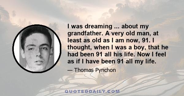 I was dreaming ... about my grandfather. A very old man, at least as old as I am now, 91. I thought, when I was a boy, that he had been 91 all his life. Now I feel as if I have been 91 all my life.