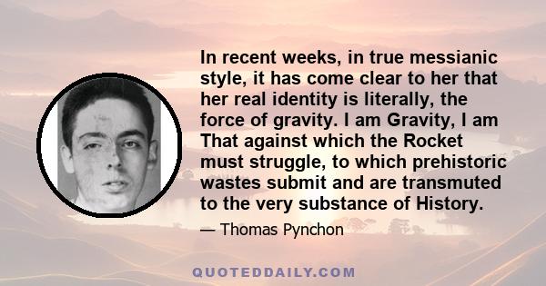 In recent weeks, in true messianic style, it has come clear to her that her real identity is literally, the force of gravity. I am Gravity, I am That against which the Rocket must struggle, to which prehistoric wastes