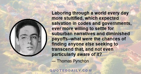 Laboring through a world every day more stultified, which expected salvation in codes and governments, ever more willing to settle for suburban narratives and diminished payoffs--what were the chances of finding anyone