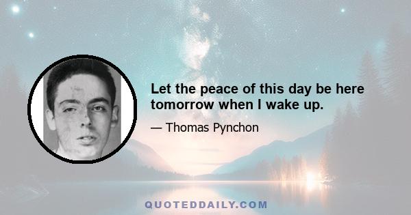 Let the peace of this day be here tomorrow when I wake up.