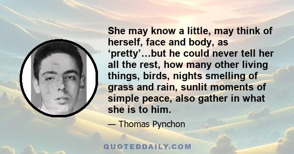 She may know a little, may think of herself, face and body, as ‘pretty’…but he could never tell her all the rest, how many other living things, birds, nights smelling of grass and rain, sunlit moments of simple peace,