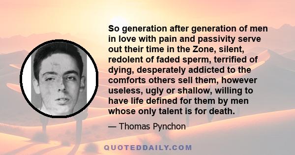 So generation after generation of men in love with pain and passivity serve out their time in the Zone, silent, redolent of faded sperm, terrified of dying, desperately addicted to the comforts others sell them, however 