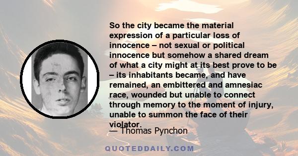 So the city became the material expression of a particular loss of innocence – not sexual or political innocence but somehow a shared dream of what a city might at its best prove to be – its inhabitants became, and have 