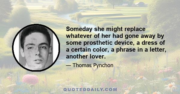 Someday she might replace whatever of her had gone away by some prosthetic device, a dress of a certain color, a phrase in a letter, another lover.