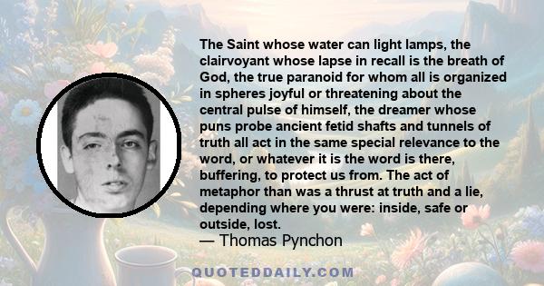 The Saint whose water can light lamps, the clairvoyant whose lapse in recall is the breath of God, the true paranoid for whom all is organized in spheres joyful or threatening about the central pulse of himself, the