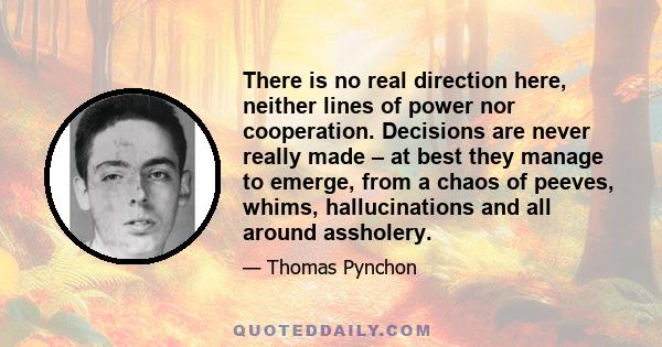 There is no real direction here, neither lines of power nor cooperation. Decisions are never really made – at best they manage to emerge, from a chaos of peeves, whims, hallucinations and all around assholery.