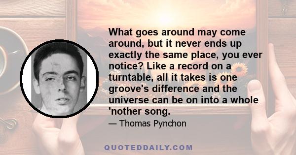 What goes around may come around, but it never ends up exactly the same place, you ever notice? Like a record on a turntable, all it takes is one groove's difference and the universe can be on into a whole 'nother song.