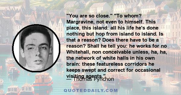 You are so close. To whom? Margravine, not even to himself. This place, this island: all his life he's done nothing but hop from island to island. Is that a reason? Does there have to be a reason? Shall he tell you: he