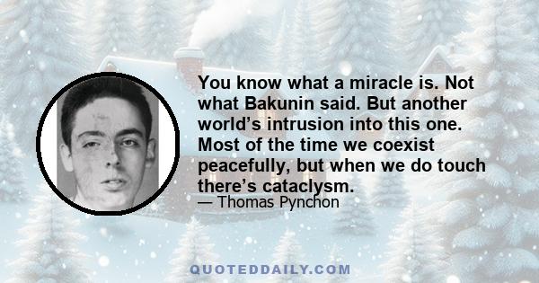 You know what a miracle is. Not what Bakunin said. But another world’s intrusion into this one. Most of the time we coexist peacefully, but when we do touch there’s cataclysm.