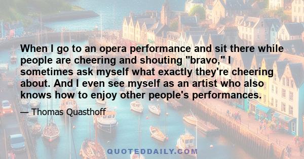 When I go to an opera performance and sit there while people are cheering and shouting bravo, I sometimes ask myself what exactly they're cheering about. And I even see myself as an artist who also knows how to enjoy