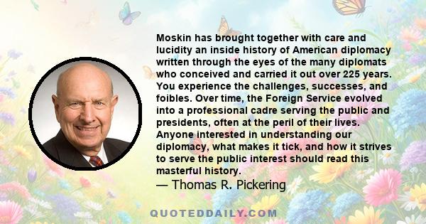 Moskin has brought together with care and lucidity an inside history of American diplomacy written through the eyes of the many diplomats who conceived and carried it out over 225 years. You experience the challenges,