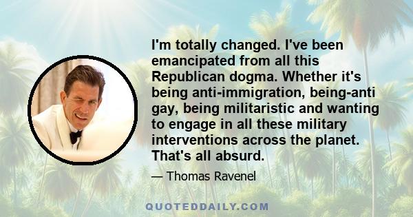 I'm totally changed. I've been emancipated from all this Republican dogma. Whether it's being anti-immigration, being-anti gay, being militaristic and wanting to engage in all these military interventions across the