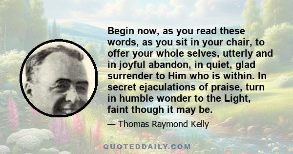 Begin now, as you read these words, as you sit in your chair, to offer your whole selves, utterly and in joyful abandon, in quiet, glad surrender to Him who is within. In secret ejaculations of praise, turn in humble