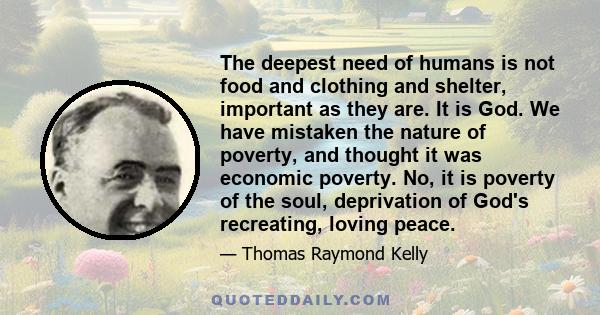 The deepest need of humans is not food and clothing and shelter, important as they are. It is God. We have mistaken the nature of poverty, and thought it was economic poverty. No, it is poverty of the soul, deprivation