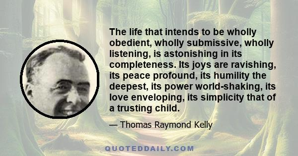 The life that intends to be wholly obedient, wholly submissive, wholly listening, is astonishing in its completeness. Its joys are ravishing, its peace profound, its humility the deepest, its power world-shaking, its