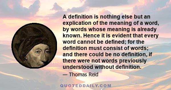 A definition is nothing else but an explication of the meaning of a word, by words whose meaning is already known. Hence it is evident that every word cannot be defined; for the definition must consist of words; and