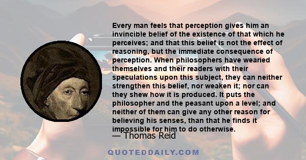 Every man feels that perception gives him an invincible belief of the existence of that which he perceives; and that this belief is not the effect of reasoning, but the immediate consequence of perception. When