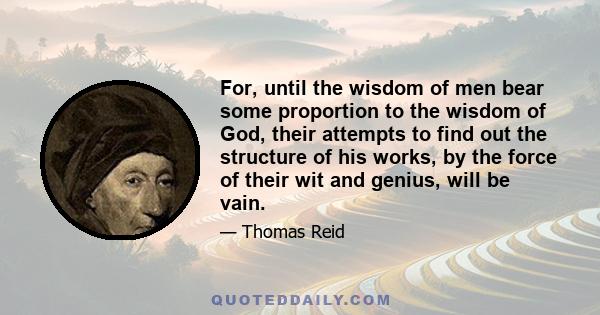 For, until the wisdom of men bear some proportion to the wisdom of God, their attempts to find out the structure of his works, by the force of their wit and genius, will be vain.