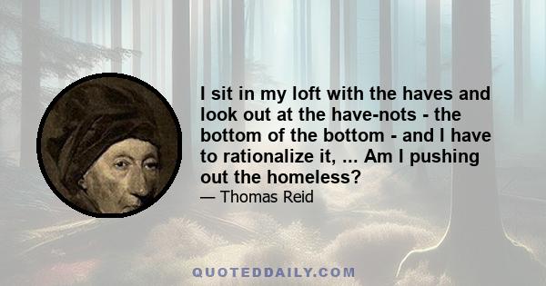 I sit in my loft with the haves and look out at the have-nots - the bottom of the bottom - and I have to rationalize it, ... Am I pushing out the homeless?