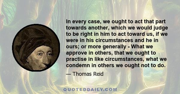 In every case, we ought to act that part towards another, which we would judge to be right in him to act toward us, if we were in his circumstances and he in ours; or more generally - What we approve in others, that we