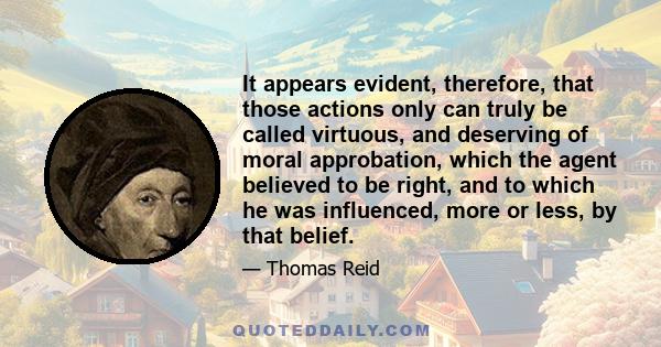 It appears evident, therefore, that those actions only can truly be called virtuous, and deserving of moral approbation, which the agent believed to be right, and to which he was influenced, more or less, by that belief.