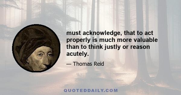 must acknowledge, that to act properly is much more valuable than to think justly or reason acutely.