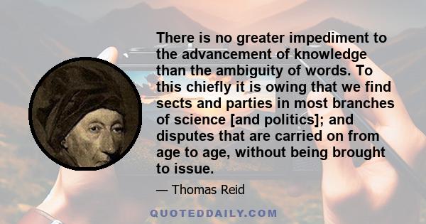 There is no greater impediment to the advancement of knowledge than the ambiguity of words. To this chiefly it is owing that we find sects and parties in most branches of science [and politics]; and disputes that are