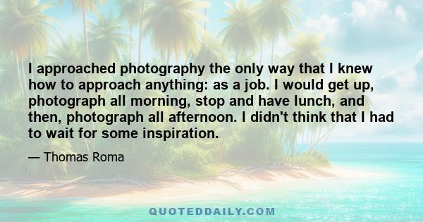 I approached photography the only way that I knew how to approach anything: as a job. I would get up, photograph all morning, stop and have lunch, and then, photograph all afternoon. I didn't think that I had to wait