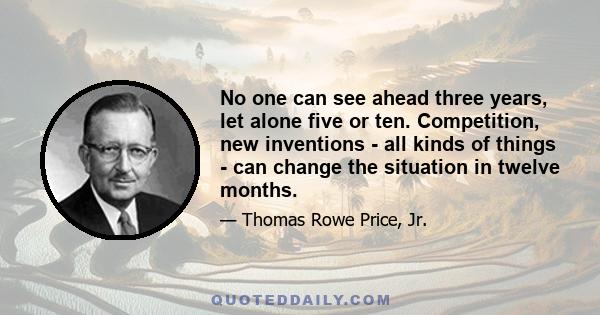 No one can see ahead three years, let alone five or ten. Competition, new inventions - all kinds of things - can change the situation in twelve months.