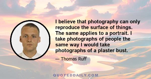 I believe that photography can only reproduce the surface of things. The same applies to a portrait. I take photographs of people the same way I would take photographs of a plaster bust.