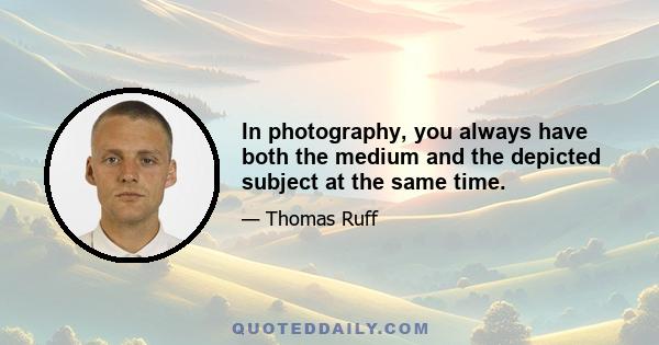 In photography, you always have both the medium and the depicted subject at the same time.