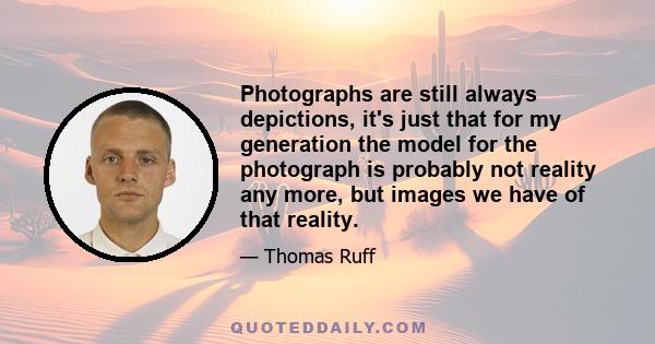 Photographs are still always depictions, it's just that for my generation the model for the photograph is probably not reality any more, but images we have of that reality.